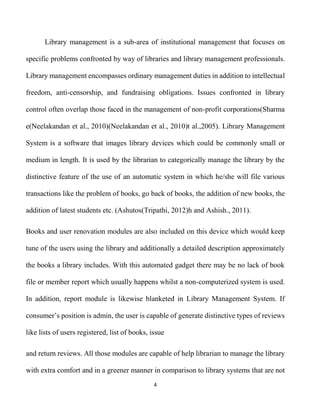 4
Library management is a sub-area of institutional management that focuses on
specific problems confronted by way of libraries and library management professionals.
Library management encompasses ordinary management duties in addition to intellectual
freedom, anti-censorship, and fundraising obligations. Issues confronted in library
control often overlap those faced in the management of non-profit corporations(Sharma
e(Neelakandan et al., 2010)(Neelakandan et al., 2010)t al.,2005). Library Management
System is a software that images library devices which could be commonly small or
medium in length. It is used by the librarian to categorically manage the library by the
distinctive feature of the use of an automatic system in which he/she will file various
transactions like the problem of books, go back of books, the addition of new books, the
addition of latest students etc. (Ashutos(Tripathi, 2012)h and Ashish., 2011).
Books and user renovation modules are also included on this device which would keep
tune of the users using the library and additionally a detailed description approximately
the books a library includes. With this automated gadget there may be no lack of book
file or member report which usually happens whilst a non-computerized system is used.
In addition, report module is likewise blanketed in Library Management System. If
consumer’s position is admin, the user is capable of generate distinctive types of reviews
like lists of users registered, list of books, issue
and return reviews. All those modules are capable of help librarian to manage the library
with extra comfort and in a greener manner in comparison to library systems that are not
 