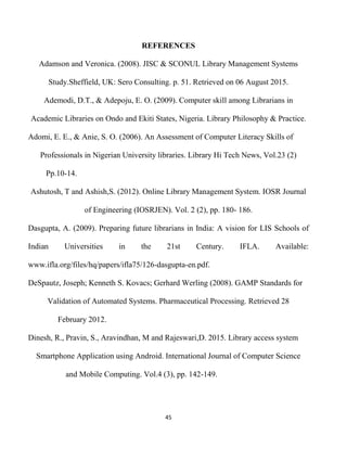 45
REFERENCES
Adamson and Veronica. (2008). JISC & SCONUL Library Management Systems
Study.Sheffield, UK: Sero Consulting. p. 51. Retrieved on 06 August 2015.
Ademodi, D.T., & Adepoju, E. O. (2009). Computer skill among Librarians in
Academic Libraries on Ondo and Ekiti States, Nigeria. Library Philosophy & Practice.
Adomi, E. E., & Anie, S. O. (2006). An Assessment of Computer Literacy Skills of
Professionals in Nigerian University libraries. Library Hi Tech News, Vol.23 (2)
Pp.10-14.
Ashutosh, T and Ashish,S. (2012). Online Library Management System. IOSR Journal
of Engineering (IOSRJEN). Vol. 2 (2), pp. 180- 186.
Dasgupta, A. (2009). Preparing future librarians in India: A vision for LIS Schools of
Indian Universities in the 21st Century. IFLA. Available:
www.ifla.org/files/hq/papers/ifla75/126-dasgupta-en.pdf.
DeSpautz, Joseph; Kenneth S. Kovacs; Gerhard Werling (2008). GAMP Standards for
Validation of Automated Systems. Pharmaceutical Processing. Retrieved 28
February 2012.
Dinesh, R., Pravin, S., Aravindhan, M and Rajeswari,D. 2015. Library access system
Smartphone Application using Android. International Journal of Computer Science
and Mobile Computing. Vol.4 (3), pp. 142-149.
 