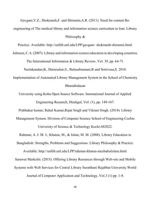 46
Gavgani,V.Z., Shokraneh,F. and Shiramin,A.R. (2011). Need for content Re-
engineering of The medical library and information science curriculum in Iran. Library
Philosophy &
Practice. Available: http://unllib.unl.edu/LPP/gavgani- shokraneh-shiramin.html.
Johnson, C.A. (2007). Library and information science education in developing countries.
The International Information & Library Review, Vol. 39, pp. 64-71.
Neelakandan,B., Duraisekar,S., Balasubramani,R and Srinivasa,S. 2010.
Implementation of Automated Library Management System in the School of Chemistry
Bharathidasan
University using Koha Open Source Software. International Journal of Applied
Engineering Research, Dindigul, Vol. (1), pp. 149-167.
Prabhakar kumar, Rahul Kumar,Rajat Singh and Vikram Singh. (2014). Library
Management System. Division of Computer Science School of Engineering Cochin
University of Science & Technology Kochi-682022.
Rahman, A. I. M. J., Khatun, M., & Islam, M. M. (2008). Library Education in
Bangladesh: Strengths, Problems and Suggestions. Library Philosophy & Practice.
Available: http://unllib.unl.edu/LPP/rahman-khatun-mezbahulislam.html.
Sarawut Markchit. (2015). Offering Library Resources through Web-site and Mobile
Systems with Web Services for Central Library Suratthani Rajabhat University.World
Journal of Computer Application and Technology, Vol.3 (1) pp. 1-8.
 
