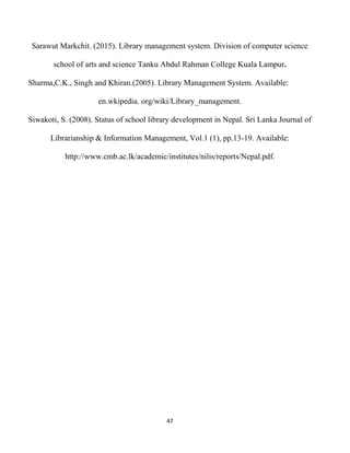 47
Sarawut Markchit. (2015). Library management system. Division of computer science
school of arts and science Tanku Abdul Rahman College Kuala Lampur.
Sharma,C.K., Singh and Khiran.(2005). Library Management System. Available:
en.wkipedia. org/wiki/Library_management.
Siwakoti, S. (2008). Status of school library development in Nepal. Sri Lanka Journal of
Librarianship & Information Management, Vol.1 (1), pp.13-19. Available:
http://www.cmb.ac.lk/academic/institutes/nilis/reports/Nepal.pdf.
 