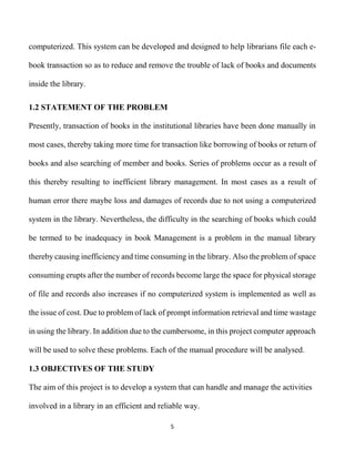 5
computerized. This system can be developed and designed to help librarians file each e-
book transaction so as to reduce and remove the trouble of lack of books and documents
inside the library.
1.2 STATEMENT OF THE PROBLEM
Presently, transaction of books in the institutional libraries have been done manually in
most cases, thereby taking more time for transaction like borrowing of books or return of
books and also searching of member and books. Series of problems occur as a result of
this thereby resulting to inefficient library management. In most cases as a result of
human error there maybe loss and damages of records due to not using a computerized
system in the library. Nevertheless, the difficulty in the searching of books which could
be termed to be inadequacy in book Management is a problem in the manual library
thereby causing inefficiency and time consuming in the library. Also the problem of space
consuming erupts after the number of records become large the space for physical storage
of file and records also increases if no computerized system is implemented as well as
the issue of cost. Due to problem of lack of prompt information retrieval and time wastage
in using the library. In addition due to the cumbersome, in this project computer approach
will be used to solve these problems. Each of the manual procedure will be analysed.
1.3 OBJECTIVES OF THE STUDY
The aim of this project is to develop a system that can handle and manage the activities
involved in a library in an efficient and reliable way.
 