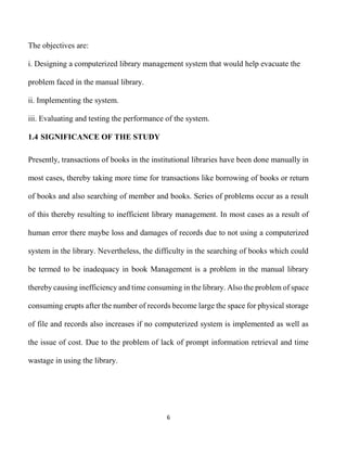 6
The objectives are:
i. Designing a computerized library management system that would help evacuate the
problem faced in the manual library.
ii. Implementing the system.
iii. Evaluating and testing the performance of the system.
1.4 SIGNIFICANCE OF THE STUDY
Presently, transactions of books in the institutional libraries have been done manually in
most cases, thereby taking more time for transactions like borrowing of books or return
of books and also searching of member and books. Series of problems occur as a result
of this thereby resulting to inefficient library management. In most cases as a result of
human error there maybe loss and damages of records due to not using a computerized
system in the library. Nevertheless, the difficulty in the searching of books which could
be termed to be inadequacy in book Management is a problem in the manual library
thereby causing inefficiency and time consuming in the library. Also the problem of space
consuming erupts after the number of records become large the space for physical storage
of file and records also increases if no computerized system is implemented as well as
the issue of cost. Due to the problem of lack of prompt information retrieval and time
wastage in using the library.
 