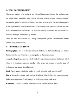 7
1.5 SCOPE OF THE PROJECT
The project product to be produced is a Library Management System that will automate
the major library operations at the college. The first subsystem is the registration of the
users to the system to keep track of authorized users to the system. The second subsystem
is the registration of new books into the library management system to know when new
books are brought into the library. The third subsystem is a borrower and return of books
which is the major area needed by the user.
There are three end users for the Library Management System. The end users are the
admin, users, and members.
1.6 DEFINITION OF TERMS
Bibliography: A list of books and articles to be found at the back of many non-fiction
books, or at the end of articles in encyclopedia on the same subject.
Accession Register: A book in which the following information about the book is listed
when it is obtained: accession number, title, price and source of supply, date of
withdrawal and reason for withdrawal.
Book Card: A card kept in the pocket of a book when the book is on the shelf.
Blurb: Blurb tells what the book is about. It is found either in the front, inside flap of the
jacket, or on one of the first few pages of the book or on the back cover.
Catalogue: Contain cards with information about each book in the library.
 