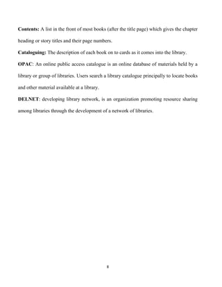 8
Contents: A list in the front of most books (after the title page) which gives the chapter
heading or story titles and their page numbers.
Cataloguing: The description of each book on to cards as it comes into the library.
OPAC: An online public access catalogue is an online database of materials held by a
library or group of libraries. Users search a library catalogue principally to locate books
and other material available at a library.
DELNET: developing library network, is an organization promoting resource sharing
among libraries through the development of a network of libraries.
 