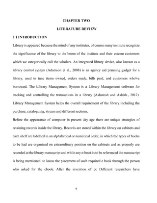 9
CHAPTER TWO
LITERATURE REVIEW
2.1 INTRODUCTION
Library is appeared because the mind of any institutes, of course many institute recognize
the significance of the library to the boom of the institute and their esteem customers
which we categorically call the scholars. An integrated library device, also known as a
library control system (Adamson et al., 2008) is an agency aid planning gadget for a
library, used to tune items owned, orders made, bills paid, and customers who've
borrowed. The Library Management System is a Library Management software for
tracking and controlling the transactions in a library (Ashutosh and Ashish., 2012).
Library Management System helps the overall requirement of the library including the
purchase, cataloguing, stream and different sections.
Before the appearance of computer in present day age there are unique strategies of
retaining records inside the library. Records are stored within the library on cabinets and
each shelf are labelled in an alphabetical or numerical order, in which the types of books
to be had are organized on extraordinary position on the cabinets and as properly are
recorded at the library manuscript and while any e-book is to be referenced the manuscript
is being mentioned, to know the placement of such required e book through the person
who asked for the ebook. After the invention of pc Different researchers have
 