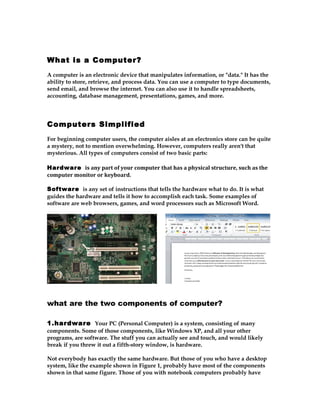What is a Computer?
A computer is an electronic device that manipulates information, or "data." It has the
ability to store, retrieve, and process data. You can use a computer to type documents,
send email, and browse the internet. You can also use it to handle spreadsheets,
accounting, database management, presentations, games, and more.




Computers Simplified
For beginning computer users, the computer aisles at an electronics store can be quite
a mystery, not to mention overwhelming. However, computers really aren't that
mysterious. All types of computers consist of two basic parts:

Hardware is any part of your computer that has a physical structure, such as the
computer monitor or keyboard.

Software is any set of instructions that tells the hardware what to do. It is what
guides the hardware and tells it how to accomplish each task. Some examples of
software are web browsers, games, and word processors such as Microsoft Word.




what are the two components of computer?

1.hardware Your PC (Personal Computer) is a system, consisting of many
components. Some of those components, like Windows XP, and all your other
programs, are software. The stuff you can actually see and touch, and would likely
break if you threw it out a fifth-story window, is hardware.

Not everybody has exactly the same hardware. But those of you who have a desktop
system, like the example shown in Figure 1, probably have most of the components
shown in that same figure. Those of you with notebook computers probably have
 