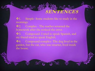SENTENCES
1. Simple- Some students like to study in the
mornings.
2. Complex - The teacher returned the
homework after she noticed the error.
3. Compound- I tried to speak Spanish, and
my friend tried to speak English.
4. Compound-complex- The dog lived in the
garden, but the cat, who was smarter, lived inside
the house.

 