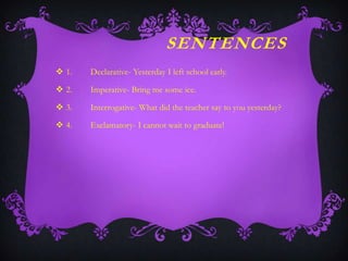 SENTENCES
 1.

Declarative- Yesterday I left school early.

 2.

Imperative- Bring me some ice.

 3.

Interrogative- What did the teacher say to you yesterday?

 4.

Exclamatory- I cannot wait to graduate!

 