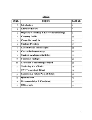 1
INDEX
SR NO. TOPICS PAGE NO.
1 Introduction 2
2 Literature Review 4
3 Objective of the study & Research methodology 7
4 Company Profile 10
5 Competitor Analysis 12
6 Strategic Decisions 15
7 Extended value chain analysis 16
8 Current business strategy 20
9 Strategic development in Bisleri 23
10 Functional strategies 25
11 Evaluation of the strategy adopted 27
12 Marketing Mix of Bisleri 29
13 SWOT analysis of Bisleri 36
14 Expansion & Future Plans of Bisleri 41
15 Questionnaire 43
16 Recommendation & Conclusion 53
17 Bibliography 55
 
