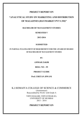 PROJECT REPORT ON
“ANALYTICAL STUDY ON MARKETING AND DISTRIBUTION
OF MAGAZINES (HAYMARKET PVT LTD)”
BACHELOR OF MANAGEMENT STUDIES
SEMESTER V
2013-2014
SUBMITTED
IN PARTIAL FULLFILLMENT OF REQUIREMENT FOR THE AWARD OF DEGREE
OF BACHELOR OF MANAGEMENT STUDIES
BY:
AMMAR ZAKIR
ROLL NO – 55
PROJECT GUIDE
Prof. CHETAN JIWANI
K.J.SOMAIYA COLLEGE OF SCIENCE & COMMERCE
(Autonomous)
Reaccredited by NAAC with Grade A
VIDYANAGARI, VIDYAVIHAR (E).
UNIVERSITY OF MUMBAI
2013 – 2014
PROJECT REPORT ON
 
