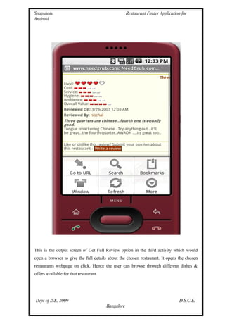 Snapshots                                           Restaurant Finder Application for
Android




This is the output screen of Get Full Review option in the third activity which would
open a browser to give the full details about the chosen restaurant. It opens the chosen
restaurants webpage on click. Hence the user can browse through different dishes &
offers available for that restaurant.




Dept of ISE, 2009                                                                D.S.C.E,
                                        Bangalore
 