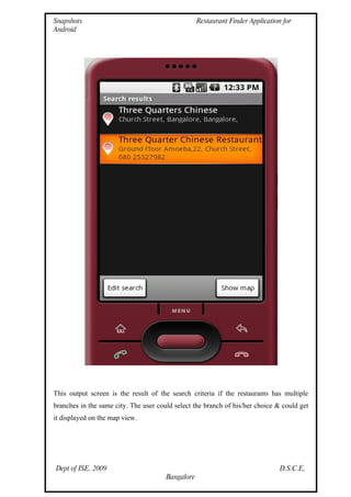 Snapshots                                          Restaurant Finder Application for
Android




This output screen is the result of the search criteria if the restaurants has multiple
branches in the same city. The user could select the branch of his/her choice & could get
it displayed on the map view.




Dept of ISE, 2009                                                               D.S.C.E,
                                       Bangalore
 