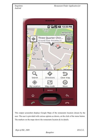 Snapshots                                          Restaurant Finder Application for
Android




This output screenshot displays Google Maps of the restaurants location chosen by the
user. The user is provided with various options as shown, on the click of the menu button.
The markers on the maps shows the restaurants location & its details.




Dept of ISE, 2009                                                               D.S.C.E,
                                       Bangalore
 