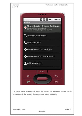 Snapshots                                           Restaurant Finder Application for
Android




This output screen shows various details that the user can personalize. He/She can call
the restaurant & also can save the number to the phones contact list.




Dept of ISE, 2009                                                                D.S.C.E,
                                        Bangalore
 