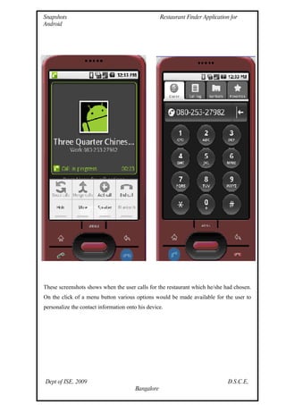 Snapshots                                           Restaurant Finder Application for
Android




These screenshots shows when the user calls for the restaurant which he/she had chosen.
On the click of a menu button various options would be made available for the user to
personalize the contact information onto his device.




Dept of ISE, 2009                                                                D.S.C.E,
                                        Bangalore
 