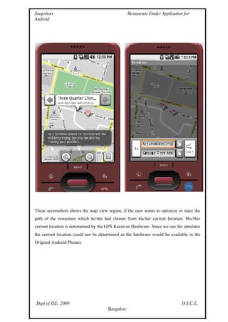 Snapshots                                         Restaurant Finder Application for
Android




These screenshots shows the map view region, if the user wants to optimize or trace the
path of the restaurant which he/she had chosen from his/her current location. His/Her
current location is determined by the GPS Receiver Hardware. Since we use the emulator
the current location could not be determined as the hardware would be available in the
Original Android Phones.




Dept of ISE, 2009                                                              D.S.C.E,
                                      Bangalore
 
