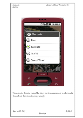 Snapshots                                           Restaurant Finder Application for
Android




This screenshot shows the various Map Views that the user can choose, in order to make
the user locate the restaurant more conveniently.




Dept of ISE, 2009                                                                D.S.C.E,
                                        Bangalore
 