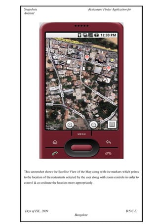 Snapshots                                           Restaurant Finder Application for
Android




This screenshot shows the Satellite View of the Map along with the markers which points
to the location of the restaurants selected by the user along with zoom controls in order to
control & co-ordinate the location more appropriately.




Dept of ISE, 2009                                                                D.S.C.E,
                                        Bangalore
 