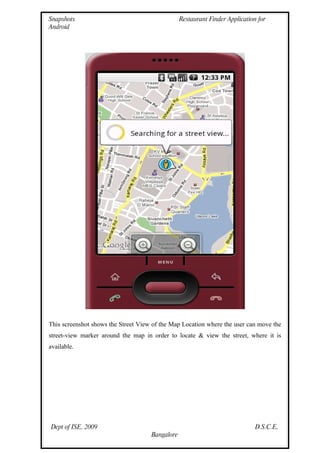 Snapshots                                        Restaurant Finder Application for
Android




This screenshot shows the Street View of the Map Location where the user can move the
street-view marker around the map in order to locate & view the street, where it is
available.




Dept of ISE, 2009                                                             D.S.C.E,
                                     Bangalore
 