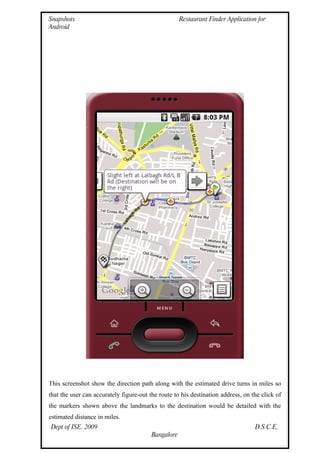 Snapshots                                            Restaurant Finder Application for
Android




This screenshot show the direction path along with the estimated drive turns in miles so
that the user can accurately figure-out the route to his destination address, on the click of
the markers shown above the landmarks to the destination would be detailed with the
estimated distance in miles.
Dept of ISE, 2009                                                                 D.S.C.E,
                                         Bangalore
 