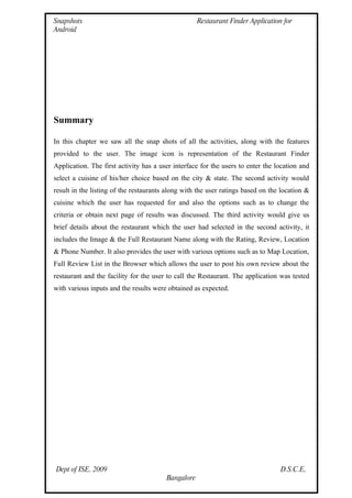 Snapshots                                           Restaurant Finder Application for
Android




Summary

In this chapter we saw all the snap shots of all the activities, along with the features
provided to the user. The image icon is representation of the Restaurant Finder
Application. The first activity has a user interface for the users to enter the location and
select a cuisine of his/her choice based on the city & state. The second activity would
result in the listing of the restaurants along with the user ratings based on the location &
cuisine which the user has requested for and also the options such as to change the
criteria or obtain next page of results was discussed. The third activity would give us
brief details about the restaurant which the user had selected in the second activity, it
includes the Image & the Full Restaurant Name along with the Rating, Review, Location
& Phone Number. It also provides the user with various options such as to Map Location,
Full Review List in the Browser which allows the user to post his own review about the
restaurant and the facility for the user to call the Restaurant. The application was tested
with various inputs and the results were obtained as expected.




Dept of ISE, 2009                                                                D.S.C.E,
                                        Bangalore
 
