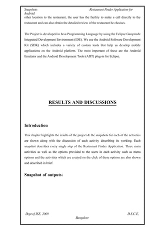 Snapshots                                         Restaurant Finder Application for
Android
other location to the restaurant, the user has the facility to make a call directly to the
restaurant and can also obtain the detailed review of the restaurant he chooses.


The Project is developed in Java Programming Language by using the Eclipse Ganymede
Integrated Development Environment (IDE). We use the Android Software Development
Kit (SDK) which includes a variety of custom tools that help us develop mobile
applications on the Android platform. The most important of these are the Android
Emulator and the Android Development Tools (ADT) plug-in for Eclipse.




                   RESULTS AND DISCUSSIONS



Introduction

This chapter highlights the results of the project & the snapshots for each of the activities
are shown along with the discussion of each activity describing its working. Each
snapshot describes every single step of the Restaurant Finder Application. Three main
activities as well as the options provided to the users in each activity such as menu
options and the activities which are created on the click of these options are also shown
and described in brief.


Snapshot of outputs:




Dept of ISE, 2009                                                                  D.S.C.E,
                                         Bangalore
 