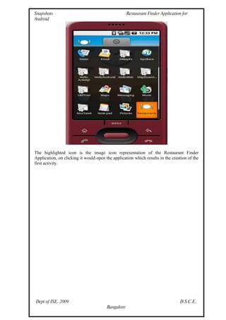 Snapshots                                           Restaurant Finder Application for
Android




The highlighted icon is the image icon representation of the Restaurant Finder
Application, on clicking it would open the application which results in the creation of the
first activity.




Dept of ISE, 2009                                                                D.S.C.E,
                                        Bangalore
 