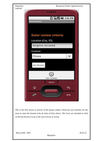 Snapshots                                           Restaurant Finder Application for
Android




This is the first screen or activity of the project output, which has user interface for the
users to enter the location (city & state) of their choice. The Users are intended to click
on the Get Reviews to go to the next activity or screen.




Dept of ISE, 2009                                                                D.S.C.E,
                                        Bangalore
 