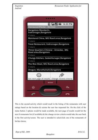 Snapshots                                           Restaurant Finder Application for
Android




This is the second activity which would result in the listing of the restaurants with user
ratings based on the location & cuisine the user has requested for. On the click of the
menu button 2 options would be made available, the next page of results would list the
next 8 restaurants list (if available) & the change review criteria would take the user back
to the first activity/screen. The user is intended to select/click one of the restaurants of
his/her choice.




Dept of ISE, 2009                                                                D.S.C.E,
                                        Bangalore
 
