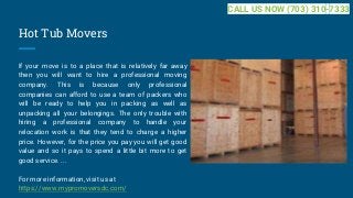 Hot Tub Movers
If your move is to a place that is relatively far away
then you will want to hire a professional moving
company. This is because only professional
companies can afford to use a team of packers who
will be ready to help you in packing as well as
unpacking all your belongings. The only trouble with
hiring a professional company to handle your
relocation work is that they tend to charge a higher
price. However, for the price you pay you will get good
value and so it pays to spend a little bit more to get
good service. ...
For more information, visit us at
https://www.mypromoversdc.com/
CALL US NOW (703) 310-7333
 