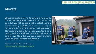 Movers
When it comes time for you to move and you need to
hire a moving company in order to so, you want to be
sure that you will be going with a reliable moving
service. Finding a reliable mover means looking at
much more than the price that you will be charged.
There are many factors that will help you determine if a
moving service is reliable or not and you will want to
consider everything that you can in order to ensure
your move goes as smoothly as possible. ...
For more information, visit us at
https://www.mypromoversdc.com/
CALL US NOW (703) 310-7333
 