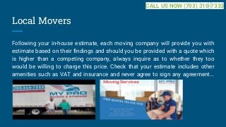 Local Movers
Following your in-house estimate, each moving company will provide you with
estimate based on their findings and should you be provided with a quote which
is higher than a competing company, always inquire as to whether they too
would be willing to charge this price. Check that your estimate includes other
amenities such as VAT and insurance and never agree to sign any agreement...
...
CALL US NOW (703) 310-7333
 