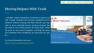 Moving Helpers With Truck
• Consider Larger Companies: Sometimes it pays to go
with a larger company and moving companies are no
different. Instead of going with Bob's Movers you may
wish to use a nationally known moving company that
has been in the moving service for many years. While
the price for the name recognition will likely be more,
just remember that sometimes, you get what you pay
for. ...
For more information, visit us at
https://www.mypromoversdc.com/
CALL US NOW (703) 310-7333
 
