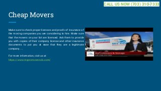 Cheap Movers
Make sure to check proper licenses and proofs of insurance of
the moving companies you are considering to hire. Make sure
that the movers on your list are licensed. Ask them to provide
you with copies of their company license and other insurance
documents to put you at ease that they are a legitimate
company. ...
For more information, visit us at
https://www.mypromoversdc.com/
CALL US NOW (703) 310-7333
 