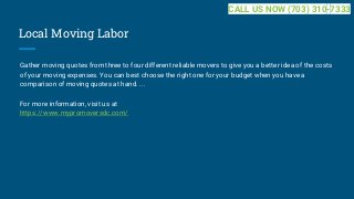 Local Moving Labor
Gather moving quotes from three to four different reliable movers to give you a better idea of the costs
of your moving expenses. You can best choose the right one for your budget when you have a
comparison of moving quotes at hand. ...
For more information, visit us at
https://www.mypromoversdc.com/
CALL US NOW (703) 310-7333
 