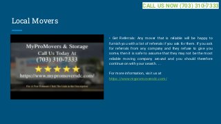 Local Movers
• Get Referrals: Any mover that is reliable will be happy to
furnish you with a list of referrals if you ask for them. If you ask
for referrals from any company and they refuse to give you
some, then it is safe to assume that they may not be the most
reliable moving company around and you should therefore
continue on with your search. ...
For more information, visit us at
https://www.mypromoversdc.com/
CALL US NOW (703) 310-7333
 