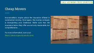 Cheap Movers
InsuranceNext, inquire about the insurance offered in
commercial moving. Once again, the moving company
is transporting your livelihood. Make sure that the
insurance terms they offer are not only reasonable, but
comprehensive. ...
For more information, visit us at
https://www.mypromoversdc.com/
CALL US NOW (703) 310-7333
 