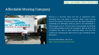 Affordable Moving Company
Moving is a stressful event one has to experience when
relocating from one place to another. Either you're moving
across the country or across your town the idea of packing or
unpacking your belonging when you get to your destination is
tiring enough as it is. For this reason many people are thinking
of consulting reliable movers for assistance. But not all moving
companies can cater to your individual needs. You must be
cautious on choosing the right mover fo your individual needs
and wants. ...
For more information, visit us at
https://www.mypromoversdc.com/
CALL US NOW (703) 310-7333
 