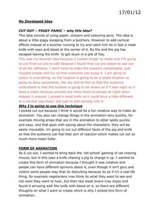 17/01/12
My Developed Idea


CUT OUT – PIGGY PANIC – why this idea?
This idea consist of using paper, scissors and colouring pens. The idea is
about a little piggy escaping from a butchers. However to add comical
effects instead of a butcher running to try and catch him its in fact a meat
knife with eyes and blood at the corner of it. By the end the pig has
escaped leaving the knife to get stuck in a pile of hay.
This was my favorite idea because it looked simple to make and I’m going
to use final cut pro to edit because I found final cut pro easier to use out
of all the software. I don’t have to make the drawers complicated, just
niceand simple and fun so that everyone can enjoy it. I am going to
colour in everything, so the location is going to be a street location so
going to draw pavements, the sky and to feel so that the audience
understand is that the location is going to be drawn as if it was night so it
have a moon because animals are more likely to escape at night when
nobody is around. I picked a meat knife so it could have a little different
to a normal ‘pig chase’ and just to add comedy into it.
Why I’m going to use this technique
I picked cut out because I think it would be a fun creative way to make an
animation. You also can change things in the animation very quickly, for
example moving props that are in the animation to other spots quickly
and easy, and that goes with saying about the characters, they will be
easily moveable. Im going to cut out different faces of the pig and knife
so that the audience can feel that sort of reaction which makes cut out so
much more mean fuller.


FORM OF ANIMATION
As it cut out, I wanted to bring back the ‘old school’ gaming of cat chasing
mouse, but in this case a knife chasing a pig to change it up. I wanted to
create this form of animation because I thought it was creative and
people can have different opinions about it, even though it isn’t gory and
violent some people may that its disturbing because its as if it’s a real life
thing, for example vegetarians may think its what they want to see and
not want they want to hear, but then like meat lovers may enjoy and
found it amusing with the knife with blood on it, so there are different
thoughts on what I want to create which is why I picked this form of
animation.
 