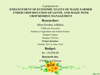 A proposal on :
ENHANCEMENT OF ECONOMIC STATUS OF MAIZE FARMER
UNDER CROP ROTATION OF LENTIL AND MAIZE WITH
CROP RESIDUE MANAGEMENT
Researcher:
Shree Krishna Adhikari
Tribhuvan University
Institute of Agriculture and Animal Science
Rampur Campus
Rampur, Chitwan
Project duration:
October, 2013 to June, 2014
Budget:
Rs. 129,950.00
Research site:
4 VDCs in Chitwan
Nepal
 