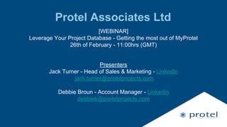 Protel Associates Ltd
[WEBINAR]
Leverage Your Project Database - Getting the most out of MyProtel
26th of February - 11:00hrs (GMT)
Presenters
Jack Turner - Head of Sales & Marketing - LinkedIn
jack.turner@protelprojects.com
Debbie Broun - Account Manager - LinkedIn
debbieb@protelprojects.com
 