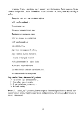 10
Учитель. Отже, я надіюсь, що у вашому житті ніколи не буде насилля. Бо це
ганебно і жорстоко. Люби ближнього як самого себе і тоді все у твоєму житті буде
добре.
Завершується заняття читанням вірша:
Мій улюблений світ –
Без насильства.
Без жорстокості, болю, зла.
Тут народом складена пісня
Містить тільки хороші слова.
Мій улюбленийсвіт –
Без насильства,
Де немає страждання й війни,
Де розквітла калина барвиста
І пісень не почуєш сумних.
Мій улюбленийсвіт – це не казка
А реально щасливе життя
Бо звільнивши наш світ без насильства
Можна сміло іти в майбуття!
Рефлексія (10 хв.) Вправа «Мікрофон»
 На занятті мені сподобалося…
 Для себе я взяв (взяла)…
 Я зрозумів (зрозуміла), що…
 Тепер я зможу…
Учитель:Бажаю, щоб у вашому житті ситуацій насилля було якомогаменше, щоб
на життєвому шляху зустрічалися тільки доброзичливі, чуйні люди. Дякую всім за
плідну співпрацю!
 