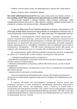 3
Скажіть а які ви знаєте слова, що характеризують насильство? жорстокість,
агресія, погроза, ґвалт, силування, примус.
Хто може здійснювати насилля?(Батько, мати, учень один над іншим, учителі ...)
Хто захищаєдітей? Чим керуютьсяусі органи захисту, опіки і піклування?
«Конституція України », Закони України: «Про охорону дитинства», «Про
попередження насильства в сім’ї», «Про органи і служби у справах неповнолітніх та
спеціальні установи для неповнолітніх», «Конвенція ООН»
6 грудня, Верховна Рада України прийняла в цілому законопроект №
4952 про запобігання насильства щодо жінок та домашнього насильства, а
також боротьбу з цими явищами. "За" проголосував 241 народний депутат.
Відтепер, у законодавство ввели визначення "домашнє насильство" -
умисне систематичне фізичне, психологічне або економічне насильство по
відношенню до нинішнього або колишнього чоловіка або іншого родича, що
призводить до фізичних або психологічних страждань, розладів здоров'я,
втрати працездатності, емоційної залежності або погіршення якості життя
потерпілого. Покарання - 150-240 годин громадських робіт або арешт до
півроку, або обмеження волі до 5 років, або позбавлення волі до 2 років.
До повнолітнього, який здійснив домашнє насильство, разом із покаранням
на строк до 3 місяців або довше можуть застосувати такі заходи:
- заборона перебувати вдома у потерпілого;
- обмеження спілкування з дитиною, якщо насильство було направлено проти
неї або скоєне в її присутності;
- заборона наближатися до будинку, роботи або інших місць, де часто буває
потерпілий;
- заборона контактувати з потерпілим, у тому числі, за допомогою месенджерів
або інших людей;
- направлення на програму для кривдників.
Умисне невиконання обмежувальних заходів, або умисне ухилення від
програми для кривдників караються арештом до півроку або обмеженням волі
до 2 років.
У перелік обставин, які пом'якшують покарання, внесли пункт про
вчинення злочину в стані душевного хвилювання внаслідок жорстокого
поводження або такого, що принижує честь і гідність, а також якщо з
потерпілим так поводилися системно. Так, тяжке тілесне ушкодження, учинене
в такому стані, карається громадськими роботами протягом 150-240 годин або
виправними роботами на строк до 2 років, або обмеженням волі до 3 років, або
позбавленням волі до 2 років.
 