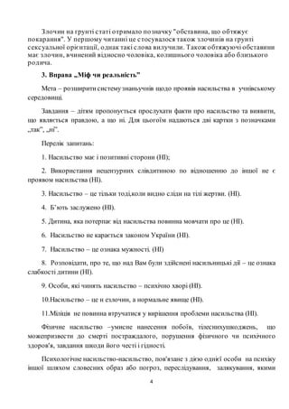 4
Злочин на ґрунті статі отримало позначку "обставина, що обтяжує
покарання". У першому читанні це стосувалося також злочинів на ґрунті
сексуальної орієнтації, однак такі слова вилучили. Також обтяжуючі обставини
має злочин, вчинений відносно чоловіка, колишнього чоловіка або близького
родича.
3. Вправа „Міф чи реальність”
Мета – розширитисистемузнаньучнів щодо проявів насильства в учнівському
середовищі.
Завдання – дітям пропонується прослухати факти про насильство та виявити,
що являється правдою, а що ні. Для цьогоїм надаються дві картки з позначками
„так”, „ні”.
Перелік запитань:
1. Насильство має і позитивні сторони (НІ);
2. Використання нецензурних слівдитиною по відношенню до іншої не є
проявом насильства (НІ).
3. Насильство – це тільки тоді,коли видно сліди на тілі жертви. (НІ).
4. Б’ють заслужено (НІ).
5. Дитина, яка потерпає від насильства повинна мовчати про це (НІ).
6. Насильство не карається законом України (НІ).
7. Насильство – це ознака мужності. (НІ)
8. Розповідати, про те, що над Вам були здійснені насильницькі дії – це ознака
слабкості дитини (НІ).
9. Особи, які чинять насильство – психічно хворі (НІ).
10.Насильство – це н езлочин, а нормальне явище (НІ).
11.Міліція не повинна втручатися у вирішення проблеми насильства (НІ).
Фізичне насильство –умисне нанесення побоїв, тілеснихушкоджень, що
можепризвести до смерті постраждалого, порушення фізичного чи психічного
здоров'я, завдання шкоди його честі і гідності.
Психологічне насильство-насильство, пов'язане з дією однієї особи на психіку
іншої шляхом словесних образ або погроз, переслідування, залякування, якими
 