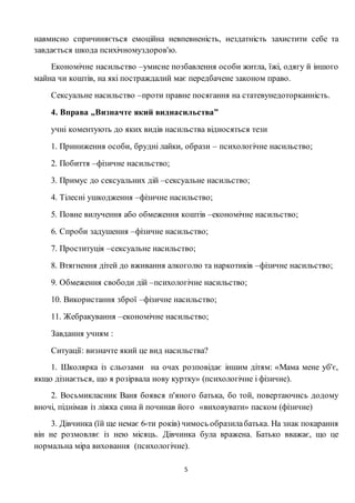 5
навмисно спричиняється емоційна невпевненість, нездатність захистити себе та
завдається шкода психічномуздоров'ю.
Економічне насильство –умисне позбавлення особи житла, їжі, одягу й іншого
майна чи коштів, на які постраждалий має передбачене законом право.
Сексуальне насильство –проти правне посягання на статевунедоторканність.
4. Вправа „Визначте який виднасильства”
учні коментують до яких видів насильства відносяться тези
1. Приниження особи, брудні лайки, образи – психологічне насильство;
2. Побиття –фізичне насильство;
3. Примус до сексуальних дій –сексуальне насильство;
4. Тілесні ушкодження –фізичне насильство;
5. Повне вилучення або обмеження коштів –економічне насильство;
6. Спроби задушення –фізичне насильство;
7. Проституція –сексуальне насильство;
8. Втягнення дітей до вживання алкоголю та наркотиків –фізичне насильство;
9. Обмеження свободи дій –психологічне насильство;
10. Використання зброї –фізичне насильство;
11. Жебракування –економічне насильство;
Завдання учням :
Ситуації: визначте який це вид насильства?
1. Школярка із сльозами на очах розповідає іншим дітям: «Мама мене уб'є,
якщо дізнається, що я розірвала нову куртку» (психологічне і фізичне).
2. Восьмикласник Ваня боявся п'яного батька, бо той, повертаючись додому
вночі, піднімав із ліжка сина й починав його «виховувати» паском (фізичне)
3. Дівчинка (їй ще немає 6-ти років) чимось образилабатька. На знак покарання
він не розмовляє із нею місяць. Дівчинка була вражена. Батько вважає, що це
нормальна міра виховання (психологічне).
 
