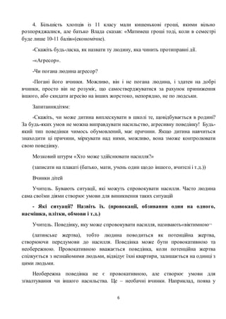 6
4. Більшість хлопців із 11 класу мали кишенькові гроші, якими вільно
розпоряджалися, але батько Влада сказав: «Матимеш гроші тоді, коли в семестрі
буде лише 10-11 балів»(економічне).
-Скажіть будь-ласка, як назвати ту людину, яка чинить протиправні дії.
-«Агресор».
-Чи погана людина агресор?
-Погані його вчинки. Можливо, він і не погана людина, і здатен на добрі
вчинки, просто він не розуміє, що самостверджуватися за рахунок приниження
іншого, або скидати агресію на інших жорстоко, непорядно, не по людськи.
Запитаннядітям:
-Скажіть, чи може дитина виплескувати в школі те, щовідбувається в родині?
За будь-яких умов не можна виправдувати насильство, агресивну поведінку! Будь-
який тип поведінки чимось обумовлений, має причини. Якщо дитина навчиться
знаходити ці причини, міркувати над ними, можливо, вона зможе контролювати
свою поведінку.
Мозковий штурм «Хто може здійснювати насилля?»
(записати на плакаті (батько, мати, учень один щодо іншого, вчителі і т.д.))
Вчинки дітей
Учитель. Бувають ситуації, які можуть спровокувати насилля. Часто людина
сама своїми діями створює умови для виникнення таких ситуацій
- Які ситуації? Назвіть їх. (провокації, обзивання один на одного,
насмішка, плітки, обмови і т.д.)
Учитель. Поведінку, яку може спровокувати насилля, називають«віктимною¬
(латинське жертва), тобто людина поводиться як потенційна жертва,
створюючи передумови до насилля. Поведінка може бути провокативною та
необережною. Провокативною вважається поведінка, коли потенційна жертва
спілкується з незнайомими людьми, відвідує їхні квартири, залишається на одинці з
цими людьми.
Необережна поведінка не є провокативною, але створює умови для
зґвалтування чи іншого насильства. Це – необачні вчинки. Наприклад, поява у
 