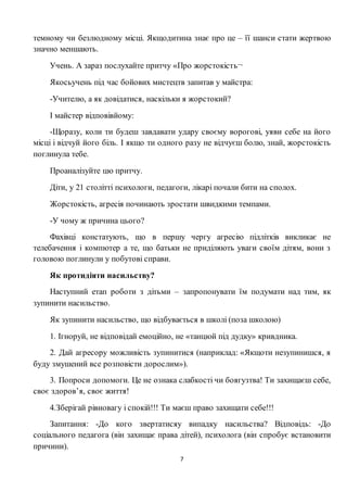 7
темному чи безлюдному місці. Якщодитина знає про це – її шанси стати жертвою
значно меншають.
Учень. А зараз послухайте притчу «Про жорстокість¬
Якосьучень під час бойових мистецтв запитав у майстра:
-Учителю, а як довідатися, наскільки я жорстокий?
І майстер відповівйому:
-Щоразу, коли ти будеш завдавати удару своєму ворогові, уяви себе на його
місці і відчуй його біль. І якщо ти одного разу не відчуєш болю, знай, жорстокість
поглинула тебе.
Проаналізуйте цю притчу.
Діти, у 21 столітті психологи, педагоги, лікарі почали бити на сполох.
Жорстокість, агресія починають зростати швидкими темпами.
-У чому ж причина цього?
Фахівці констатують, що в першу чергу агресію підлітків викликає не
телебачення і компютер а те, що батьки не приділяють уваги своїм дітям, вони з
головою поглинули у побутові справи.
Як протидіяти насильству?
Наступний етап роботи з дітьми – запропонувати їм подумати над тим, як
зупинити насильство.
Як зупинити насильство, що відбувається в школі (поза школою)
1. Ігноруй, не відповідай емоційно, не «танцюй під дудку» кривдника.
2. Дай агресору можливість зупинитися (наприклад: «Якщоти незупинишся, я
буду змушений все розповісти дорослим»).
3. Попроси допомоги. Це не ознака слабкості чи боягузтва! Ти захищаєш себе,
своє здоров’я, своє життя!
4.Зберігай рівновагу і спокій!!! Ти маєш право захищати себе!!!
Запитання: -До кого звертатисяу випадку насильства? Відповідь: -До
соціального педагога (він захищає права дітей), психолога (він спробує встановити
причини).
 