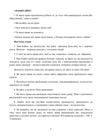 8
• ПАМЯТАЙТЕ!
• Ти маєш право відмовитися робити те, до чого тебе примушують силою або
образливими, злими словами.
• Ми подібні, але всі різні.
• Твоя власність належить тільки тобі.
• Ти маєш право на допомогу.
• Кожна людина має право жити вільно, у безпеці, відчуваючи тепло і любов!
Пам’ятка учням
1. Пам’ятайте, що насильство над вами, здійснене будь-ким, не є нормою
життя. Насилля –неприпустима річ у стосунках людей.
2. У сім’ї ви маєте право нате, щоб до вас ставилися з повагою, не ображали.
3. Пам’ятайте необхідні правила безпеки: зокрема, не варто тут же кидатися на
допомогу, коли тато б’є маму, особливо коли він з небезпечними предметами в
руках; ваше завдання – якомога швидше сховатися, залишити домівку взагалі – на
Допомогу покличте дорослих, які краще знають, як діяти за таких обставин.
4. Ви маєте право на захист, якщо навіть найрідніші люди принижують вашу
гідність.
5. Поділіться своїми проблемами зучителем, класнимкерівником, психологом,
зверніться до міліції.
6. Не вірте у погрози збоку кривдників.
7. Ви маєте право висловлювати і відстоювати свою думку. Чітко і однозначно
висловлюйте осуд щодо насильницької поведінки взагалі.
8. Знайте, коли вас постійно контролюють, принижують, примушують до
чогось, використовують в спілкуванні з вами лайливі слова – це насильство.
9. Не вважайте, що ви заслужили на таке ставлення з боку дорослих. Ніхто, в
тому числі ваші батьки, рідні, не мають права принижувати вас, поводитися
жорстоко стосовно дитини –це карається законом. В Сімейному кодексі(ст.. 150, ч.
7) написано:
 