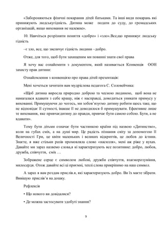 9
«Забороняються фізичні покарання дітей батьками. Та інші види покарань які
принижують людськугідність. Дитина може подати до суду, до громадських
організацій, якщо виховання не належне».
10. Навчіться розрізняти поняття «добро» і «зло».Все,що принижує людську
гідність
–є зло, все, що звеличує гідність людини –добро.
Отже, для того, щоб бути захищеним ми повинні знати свої права
Я хочу вас ознайомити з документом, який називається Конвенція ООН
захисту прав дитини:
Ознайомлення з конвенцією про права дітей презентація:
Мені хочеться зачитати вам мудріслова педагога С. Соловейчика:
«Щоб дитина виросла природно доброю та чесною людиною, щоб вона не
намагалася вдавати з себе кращу, ніж є насправді, доводиться уникати примусу у
вихованні. Примушуючи до чогось, ми зобов’язуємо дитину робити щось таке, що
не відповідає її сутності, інакше її не доводилося б примушувати. Ефективне лише
те виховання, яке привчаєдитину до правди, привчає бути самою собою. Бути, а не
вдавати».
Тому бути дітьми означає бути частинкою країни під назвою «Дитинство»,
коли на губах сміх, а на душі мир. Це радість пізнання світу за допомогою її
Величності Гри, це квіти маленьких і великих відкриттів, це любов до істини.
Знаєте, я вже стільки разів промовляла слово «насилля», мені аж ріже у вухах.
Давайте ми зараз назвемо слова,я кі характеризують все позитивне: добро, любов,
дружба, співчуття, сміх …
Зображене серце є символом любові, дружби співчуття, взаєморозуміння,
милосердя. Отож давайте всі ці приємні, теплі слова прикріпимо на наш символ.
А зараз я вам роздам прислів.я, які характеризують добро. Ви їх маєте зібрати.
Вивішую прислів’я на дошку.
Рефлексія
• Що нового ви довідалися?
• Де можна застосувати здобуті знання?
 