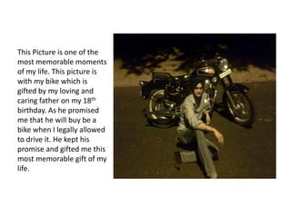 This Picture is one of the
most memorable moments
of my life. This picture is
with my bike which is
gifted by my loving and
caring father on my 18th
birthday. As he promised
me that he will buy be a
bike when I legally allowed
to drive it. He kept his
promise and gifted me this
most memorable gift of my
life.
 